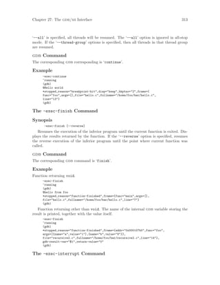 Chapter 27: The gdb/mi Interface 313
‘--all’ is specified, all threads will be resumed. The ‘--all’ option is ignored in all-stop
mode. If the ‘--thread-group’ options is specified, then all threads in that thread group
are resumed.
gdb Command
The corresponding gdb corresponding is ‘continue’.
Example
-exec-continue
^running
(gdb)
@Hello world
*stopped,reason="breakpoint-hit",disp="keep",bkptno="2",frame={
func="foo",args=[],file="hello.c",fullname="/home/foo/bar/hello.c",
line="13"}
(gdb)
The -exec-finish Command
Synopsis
-exec-finish [--reverse]
Resumes the execution of the inferior program until the current function is exited. Dis-
plays the results returned by the function. If the ‘--reverse’ option is specified, resumes
the reverse execution of the inferior program until the point where current function was
called.
gdb Command
The corresponding gdb command is ‘finish’.
Example
Function returning void.
-exec-finish
^running
(gdb)
@hello from foo
*stopped,reason="function-finished",frame={func="main",args=[],
file="hello.c",fullname="/home/foo/bar/hello.c",line="7"}
(gdb)
Function returning other than void. The name of the internal gdb variable storing the
result is printed, together with the value itself.
-exec-finish
^running
(gdb)
*stopped,reason="function-finished",frame={addr="0x000107b0",func="foo",
args=[{name="a",value="1"],{name="b",value="9"}},
file="recursive2.c",fullname="/home/foo/bar/recursive2.c",line="14"},
gdb-result-var="$1",return-value="0"
(gdb)
The -exec-interrupt Command
 