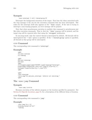 314 Debugging with gdb
Synopsis
-exec-interrupt [--all|--thread-group N]
Interrupts the background execution of the target. Note how the token associated with
the stop message is the one for the execution command that has been interrupted. The
token for the interrupt itself only appears in the ‘^done’ output. If the user is trying to
interrupt a non-running program, an error message will be printed.
Note that when asynchronous execution is enabled, this command is asynchronous just
like other execution commands. That is, first the ‘^done’ response will be printed, and the
target stop will be reported after that using the ‘*stopped’ notification.
In non-stop mode, only the context thread is interrupted by default. All threads will be
interrupted if the ‘--all’ option is specified. If the ‘--thread-group’ option is specified,
all threads in that group will be interrupted.
gdb Command
The corresponding gdb command is ‘interrupt’.
Example
(gdb)
111-exec-continue
111^running
(gdb)
222-exec-interrupt
222^done
(gdb)
111*stopped,signal-name="SIGINT",signal-meaning="Interrupt",
frame={addr="0x00010140",func="foo",args=[],file="try.c",
fullname="/home/foo/bar/try.c",line="13"}
(gdb)
(gdb)
-exec-interrupt
^error,msg="mi_cmd_exec_interrupt: Inferior not executing."
(gdb)
The -exec-jump Command
Synopsis
-exec-jump location
Resumes execution of the inferior program at the location specified by parameter. See
Section 9.2 [Specify Location], page 84, for a description of the different forms of location.
gdb Command
The corresponding gdb command is ‘jump’.
Example
-exec-jump foo.c:10
*running,thread-id="all"
^running
 