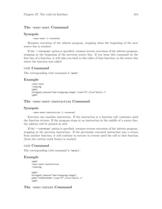 Chapter 27: The gdb/mi Interface 315
The -exec-next Command
Synopsis
-exec-next [--reverse]
Resumes execution of the inferior program, stopping when the beginning of the next
source line is reached.
If the ‘--reverse’ option is specified, resumes reverse execution of the inferior program,
stopping at the beginning of the previous source line. If you issue this command on the
first line of a function, it will take you back to the caller of that function, to the source line
where the function was called.
gdb Command
The corresponding gdb command is ‘next’.
Example
-exec-next
^running
(gdb)
*stopped,reason="end-stepping-range",line="8",file="hello.c"
(gdb)
The -exec-next-instruction Command
Synopsis
-exec-next-instruction [--reverse]
Executes one machine instruction. If the instruction is a function call, continues until
the function returns. If the program stops at an instruction in the middle of a source line,
the address will be printed as well.
If the ‘--reverse’ option is specified, resumes reverse execution of the inferior program,
stopping at the previous instruction. If the previously executed instruction was a return
from another function, it will continue to execute in reverse until the call to that function
(from the current stack frame) is reached.
gdb Command
The corresponding gdb command is ‘nexti’.
Example
(gdb)
-exec-next-instruction
^running
(gdb)
*stopped,reason="end-stepping-range",
addr="0x000100d4",line="5",file="hello.c"
(gdb)
The -exec-return Command
 