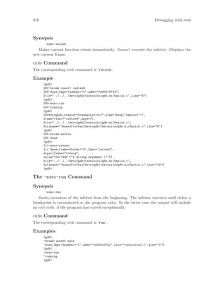 316 Debugging with gdb
Synopsis
-exec-return
Makes current function return immediately. Doesn’t execute the inferior. Displays the
new current frame.
gdb Command
The corresponding gdb command is ‘return’.
Example
(gdb)
200-break-insert callee4
200^done,bkpt={number="1",addr="0x00010734",
file="../../../devo/gdb/testsuite/gdb.mi/basics.c",line="8"}
(gdb)
000-exec-run
000^running
(gdb)
000*stopped,reason="breakpoint-hit",disp="keep",bkptno="1",
frame={func="callee4",args=[],
file="../../../devo/gdb/testsuite/gdb.mi/basics.c",
fullname="/home/foo/bar/devo/gdb/testsuite/gdb.mi/basics.c",line="8"}
(gdb)
205-break-delete
205^done
(gdb)
111-exec-return
111^done,frame={level="0",func="callee3",
args=[{name="strarg",
value="0x11940 "A string argument.""}],
file="../../../devo/gdb/testsuite/gdb.mi/basics.c",
fullname="/home/foo/bar/devo/gdb/testsuite/gdb.mi/basics.c",line="18"}
(gdb)
The -exec-run Command
Synopsis
-exec-run
Starts execution of the inferior from the beginning. The inferior executes until either a
breakpoint is encountered or the program exits. In the latter case the output will include
an exit code, if the program has exited exceptionally.
gdb Command
The corresponding gdb command is ‘run’.
Examples
(gdb)
-break-insert main
^done,bkpt={number="1",addr="0x0001072c",file="recursive2.c",line="4"}
(gdb)
-exec-run
^running
(gdb)
 