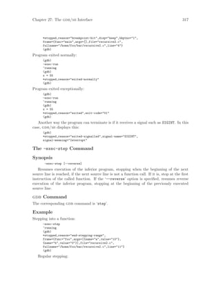 Chapter 27: The gdb/mi Interface 317
*stopped,reason="breakpoint-hit",disp="keep",bkptno="1",
frame={func="main",args=[],file="recursive2.c",
fullname="/home/foo/bar/recursive2.c",line="4"}
(gdb)
Program exited normally:
(gdb)
-exec-run
^running
(gdb)
x = 55
*stopped,reason="exited-normally"
(gdb)
Program exited exceptionally:
(gdb)
-exec-run
^running
(gdb)
x = 55
*stopped,reason="exited",exit-code="01"
(gdb)
Another way the program can terminate is if it receives a signal such as SIGINT. In this
case, gdb/mi displays this:
(gdb)
*stopped,reason="exited-signalled",signal-name="SIGINT",
signal-meaning="Interrupt"
The -exec-step Command
Synopsis
-exec-step [--reverse]
Resumes execution of the inferior program, stopping when the beginning of the next
source line is reached, if the next source line is not a function call. If it is, stop at the first
instruction of the called function. If the ‘--reverse’ option is specified, resumes reverse
execution of the inferior program, stopping at the beginning of the previously executed
source line.
gdb Command
The corresponding gdb command is ‘step’.
Example
Stepping into a function:
-exec-step
^running
(gdb)
*stopped,reason="end-stepping-range",
frame={func="foo",args=[{name="a",value="10"},
{name="b",value="0"}],file="recursive2.c",
fullname="/home/foo/bar/recursive2.c",line="11"}
(gdb)
Regular stepping:
 