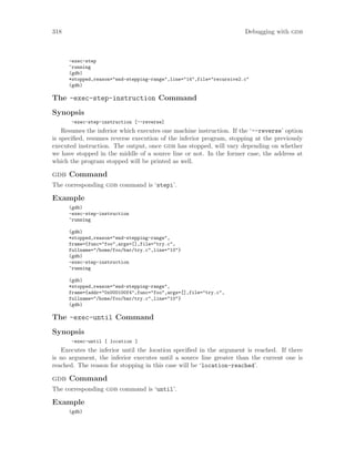 318 Debugging with gdb
-exec-step
^running
(gdb)
*stopped,reason="end-stepping-range",line="14",file="recursive2.c"
(gdb)
The -exec-step-instruction Command
Synopsis
-exec-step-instruction [--reverse]
Resumes the inferior which executes one machine instruction. If the ‘--reverse’ option
is specified, resumes reverse execution of the inferior program, stopping at the previously
executed instruction. The output, once gdb has stopped, will vary depending on whether
we have stopped in the middle of a source line or not. In the former case, the address at
which the program stopped will be printed as well.
gdb Command
The corresponding gdb command is ‘stepi’.
Example
(gdb)
-exec-step-instruction
^running
(gdb)
*stopped,reason="end-stepping-range",
frame={func="foo",args=[],file="try.c",
fullname="/home/foo/bar/try.c",line="10"}
(gdb)
-exec-step-instruction
^running
(gdb)
*stopped,reason="end-stepping-range",
frame={addr="0x000100f4",func="foo",args=[],file="try.c",
fullname="/home/foo/bar/try.c",line="10"}
(gdb)
The -exec-until Command
Synopsis
-exec-until [ location ]
Executes the inferior until the location specified in the argument is reached. If there
is no argument, the inferior executes until a source line greater than the current one is
reached. The reason for stopping in this case will be ‘location-reached’.
gdb Command
The corresponding gdb command is ‘until’.
Example
(gdb)
 
