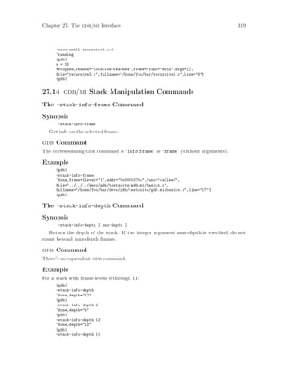 Chapter 27: The gdb/mi Interface 319
-exec-until recursive2.c:6
^running
(gdb)
x = 55
*stopped,reason="location-reached",frame={func="main",args=[],
file="recursive2.c",fullname="/home/foo/bar/recursive2.c",line="6"}
(gdb)
27.14 gdb/mi Stack Manipulation Commands
The -stack-info-frame Command
Synopsis
-stack-info-frame
Get info on the selected frame.
gdb Command
The corresponding gdb command is ‘info frame’ or ‘frame’ (without arguments).
Example
(gdb)
-stack-info-frame
^done,frame={level="1",addr="0x0001076c",func="callee3",
file="../../../devo/gdb/testsuite/gdb.mi/basics.c",
fullname="/home/foo/bar/devo/gdb/testsuite/gdb.mi/basics.c",line="17"}
(gdb)
The -stack-info-depth Command
Synopsis
-stack-info-depth [ max-depth ]
Return the depth of the stack. If the integer argument max-depth is specified, do not
count beyond max-depth frames.
gdb Command
There’s no equivalent gdb command.
Example
For a stack with frame levels 0 through 11:
(gdb)
-stack-info-depth
^done,depth="12"
(gdb)
-stack-info-depth 4
^done,depth="4"
(gdb)
-stack-info-depth 12
^done,depth="12"
(gdb)
-stack-info-depth 11
 