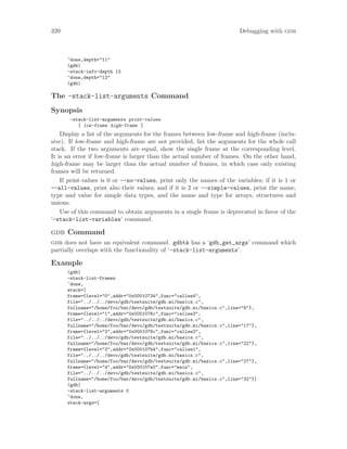 320 Debugging with gdb
^done,depth="11"
(gdb)
-stack-info-depth 13
^done,depth="12"
(gdb)
The -stack-list-arguments Command
Synopsis
-stack-list-arguments print-values
[ low-frame high-frame ]
Display a list of the arguments for the frames between low-frame and high-frame (inclu-
sive). If low-frame and high-frame are not provided, list the arguments for the whole call
stack. If the two arguments are equal, show the single frame at the corresponding level.
It is an error if low-frame is larger than the actual number of frames. On the other hand,
high-frame may be larger than the actual number of frames, in which case only existing
frames will be returned.
If print-values is 0 or --no-values, print only the names of the variables; if it is 1 or
--all-values, print also their values; and if it is 2 or --simple-values, print the name,
type and value for simple data types, and the name and type for arrays, structures and
unions.
Use of this command to obtain arguments in a single frame is deprecated in favor of the
‘-stack-list-variables’ command.
gdb Command
gdb does not have an equivalent command. gdbtk has a ‘gdb_get_args’ command which
partially overlaps with the functionality of ‘-stack-list-arguments’.
Example
(gdb)
-stack-list-frames
^done,
stack=[
frame={level="0",addr="0x00010734",func="callee4",
file="../../../devo/gdb/testsuite/gdb.mi/basics.c",
fullname="/home/foo/bar/devo/gdb/testsuite/gdb.mi/basics.c",line="8"},
frame={level="1",addr="0x0001076c",func="callee3",
file="../../../devo/gdb/testsuite/gdb.mi/basics.c",
fullname="/home/foo/bar/devo/gdb/testsuite/gdb.mi/basics.c",line="17"},
frame={level="2",addr="0x0001078c",func="callee2",
file="../../../devo/gdb/testsuite/gdb.mi/basics.c",
fullname="/home/foo/bar/devo/gdb/testsuite/gdb.mi/basics.c",line="22"},
frame={level="3",addr="0x000107b4",func="callee1",
file="../../../devo/gdb/testsuite/gdb.mi/basics.c",
fullname="/home/foo/bar/devo/gdb/testsuite/gdb.mi/basics.c",line="27"},
frame={level="4",addr="0x000107e0",func="main",
file="../../../devo/gdb/testsuite/gdb.mi/basics.c",
fullname="/home/foo/bar/devo/gdb/testsuite/gdb.mi/basics.c",line="32"}]
(gdb)
-stack-list-arguments 0
^done,
stack-args=[
 