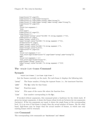 Chapter 27: The gdb/mi Interface 321
frame={level="0",args=[]},
frame={level="1",args=[name="strarg"]},
frame={level="2",args=[name="intarg",name="strarg"]},
frame={level="3",args=[name="intarg",name="strarg",name="fltarg"]},
frame={level="4",args=[]}]
(gdb)
-stack-list-arguments 1
^done,
stack-args=[
frame={level="0",args=[]},
frame={level="1",
args=[{name="strarg",value="0x11940 "A string argument.""}]},
frame={level="2",args=[
{name="intarg",value="2"},
{name="strarg",value="0x11940 "A string argument.""}]},
{frame={level="3",args=[
{name="intarg",value="2"},
{name="strarg",value="0x11940 "A string argument.""},
{name="fltarg",value="3.5"}]},
frame={level="4",args=[]}]
(gdb)
-stack-list-arguments 0 2 2
^done,stack-args=[frame={level="2",args=[name="intarg",name="strarg"]}]
(gdb)
-stack-list-arguments 1 2 2
^done,stack-args=[frame={level="2",
args=[{name="intarg",value="2"},
{name="strarg",value="0x11940 "A string argument.""}]}]
(gdb)
The -stack-list-frames Command
Synopsis
-stack-list-frames [ low-frame high-frame ]
List the frames currently on the stack. For each frame it displays the following info:
‘level’ The frame number, 0 being the topmost frame, i.e., the innermost function.
‘addr’ The $pc value for that frame.
‘func’ Function name.
‘file’ File name of the source file where the function lives.
‘line’ Line number corresponding to the $pc.
If invoked without arguments, this command prints a backtrace for the whole stack. If
given two integer arguments, it shows the frames whose levels are between the two arguments
(inclusive). If the two arguments are equal, it shows the single frame at the corresponding
level. It is an error if low-frame is larger than the actual number of frames. On the other
hand, high-frame may be larger than the actual number of frames, in which case only
existing frames will be returned.
gdb Command
The corresponding gdb commands are ‘backtrace’ and ‘where’.
 