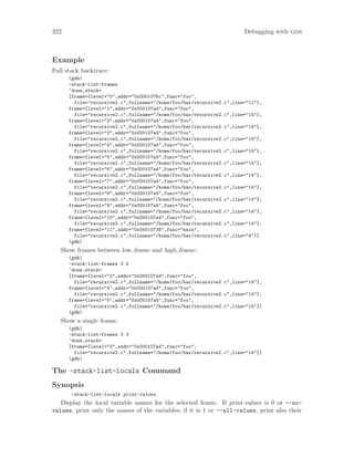 322 Debugging with gdb
Example
Full stack backtrace:
(gdb)
-stack-list-frames
^done,stack=
[frame={level="0",addr="0x0001076c",func="foo",
file="recursive2.c",fullname="/home/foo/bar/recursive2.c",line="11"},
frame={level="1",addr="0x000107a4",func="foo",
file="recursive2.c",fullname="/home/foo/bar/recursive2.c",line="14"},
frame={level="2",addr="0x000107a4",func="foo",
file="recursive2.c",fullname="/home/foo/bar/recursive2.c",line="14"},
frame={level="3",addr="0x000107a4",func="foo",
file="recursive2.c",fullname="/home/foo/bar/recursive2.c",line="14"},
frame={level="4",addr="0x000107a4",func="foo",
file="recursive2.c",fullname="/home/foo/bar/recursive2.c",line="14"},
frame={level="5",addr="0x000107a4",func="foo",
file="recursive2.c",fullname="/home/foo/bar/recursive2.c",line="14"},
frame={level="6",addr="0x000107a4",func="foo",
file="recursive2.c",fullname="/home/foo/bar/recursive2.c",line="14"},
frame={level="7",addr="0x000107a4",func="foo",
file="recursive2.c",fullname="/home/foo/bar/recursive2.c",line="14"},
frame={level="8",addr="0x000107a4",func="foo",
file="recursive2.c",fullname="/home/foo/bar/recursive2.c",line="14"},
frame={level="9",addr="0x000107a4",func="foo",
file="recursive2.c",fullname="/home/foo/bar/recursive2.c",line="14"},
frame={level="10",addr="0x000107a4",func="foo",
file="recursive2.c",fullname="/home/foo/bar/recursive2.c",line="14"},
frame={level="11",addr="0x00010738",func="main",
file="recursive2.c",fullname="/home/foo/bar/recursive2.c",line="4"}]
(gdb)
Show frames between low frame and high frame:
(gdb)
-stack-list-frames 3 5
^done,stack=
[frame={level="3",addr="0x000107a4",func="foo",
file="recursive2.c",fullname="/home/foo/bar/recursive2.c",line="14"},
frame={level="4",addr="0x000107a4",func="foo",
file="recursive2.c",fullname="/home/foo/bar/recursive2.c",line="14"},
frame={level="5",addr="0x000107a4",func="foo",
file="recursive2.c",fullname="/home/foo/bar/recursive2.c",line="14"}]
(gdb)
Show a single frame:
(gdb)
-stack-list-frames 3 3
^done,stack=
[frame={level="3",addr="0x000107a4",func="foo",
file="recursive2.c",fullname="/home/foo/bar/recursive2.c",line="14"}]
(gdb)
The -stack-list-locals Command
Synopsis
-stack-list-locals print-values
Display the local variable names for the selected frame. If print-values is 0 or --no-
values, print only the names of the variables; if it is 1 or --all-values, print also their
 