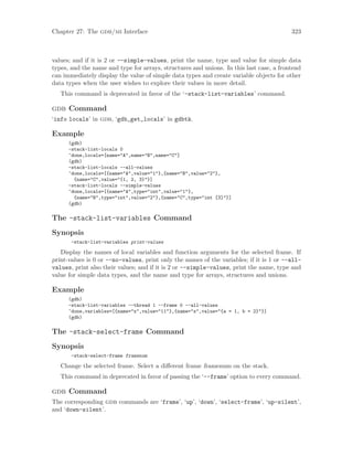 Chapter 27: The gdb/mi Interface 323
values; and if it is 2 or --simple-values, print the name, type and value for simple data
types, and the name and type for arrays, structures and unions. In this last case, a frontend
can immediately display the value of simple data types and create variable objects for other
data types when the user wishes to explore their values in more detail.
This command is deprecated in favor of the ‘-stack-list-variables’ command.
gdb Command
‘info locals’ in gdb, ‘gdb_get_locals’ in gdbtk.
Example
(gdb)
-stack-list-locals 0
^done,locals=[name="A",name="B",name="C"]
(gdb)
-stack-list-locals --all-values
^done,locals=[{name="A",value="1"},{name="B",value="2"},
{name="C",value="{1, 2, 3}"}]
-stack-list-locals --simple-values
^done,locals=[{name="A",type="int",value="1"},
{name="B",type="int",value="2"},{name="C",type="int [3]"}]
(gdb)
The -stack-list-variables Command
Synopsis
-stack-list-variables print-values
Display the names of local variables and function arguments for the selected frame. If
print-values is 0 or --no-values, print only the names of the variables; if it is 1 or --all-
values, print also their values; and if it is 2 or --simple-values, print the name, type and
value for simple data types, and the name and type for arrays, structures and unions.
Example
(gdb)
-stack-list-variables --thread 1 --frame 0 --all-values
^done,variables=[{name="x",value="11"},{name="s",value="{a = 1, b = 2}"}]
(gdb)
The -stack-select-frame Command
Synopsis
-stack-select-frame framenum
Change the selected frame. Select a different frame framenum on the stack.
This command in deprecated in favor of passing the ‘--frame’ option to every command.
gdb Command
The corresponding gdb commands are ‘frame’, ‘up’, ‘down’, ‘select-frame’, ‘up-silent’,
and ‘down-silent’.
 