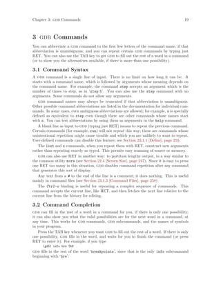Chapter 3: gdb Commands 19
3 gdb Commands
You can abbreviate a gdb command to the first few letters of the command name, if that
abbreviation is unambiguous; and you can repeat certain gdb commands by typing just
RET. You can also use the TAB key to get gdb to fill out the rest of a word in a command
(or to show you the alternatives available, if there is more than one possibility).
3.1 Command Syntax
A gdb command is a single line of input. There is no limit on how long it can be. It
starts with a command name, which is followed by arguments whose meaning depends on
the command name. For example, the command step accepts an argument which is the
number of times to step, as in ‘step 5’. You can also use the step command with no
arguments. Some commands do not allow any arguments.
gdb command names may always be truncated if that abbreviation is unambiguous.
Other possible command abbreviations are listed in the documentation for individual com-
mands. In some cases, even ambiguous abbreviations are allowed; for example, s is specially
defined as equivalent to step even though there are other commands whose names start
with s. You can test abbreviations by using them as arguments to the help command.
A blank line as input to gdb (typing just RET) means to repeat the previous command.
Certain commands (for example, run) will not repeat this way; these are commands whose
unintentional repetition might cause trouble and which you are unlikely to want to repeat.
User-defined commands can disable this feature; see Section 23.1.1 [Define], page 255.
The list and x commands, when you repeat them with RET, construct new arguments
rather than repeating exactly as typed. This permits easy scanning of source or memory.
gdb can also use RET in another way: to partition lengthy output, in a way similar to
the common utility more (see Section 22.4 [Screen Size], page 247). Since it is easy to press
one RET too many in this situation, gdb disables command repetition after any command
that generates this sort of display.
Any text from a # to the end of the line is a comment; it does nothing. This is useful
mainly in command files (see Section 23.1.3 [Command Files], page 258).
The Ctrl-o binding is useful for repeating a complex sequence of commands. This
command accepts the current line, like RET, and then fetches the next line relative to the
current line from the history for editing.
3.2 Command Completion
gdb can fill in the rest of a word in a command for you, if there is only one possibility;
it can also show you what the valid possibilities are for the next word in a command, at
any time. This works for gdb commands, gdb subcommands, and the names of symbols
in your program.
Press the TAB key whenever you want gdb to fill out the rest of a word. If there is only
one possibility, gdb fills in the word, and waits for you to finish the command (or press
RET to enter it). For example, if you type
(gdb) info bre TAB
gdb fills in the rest of the word ‘breakpoints’, since that is the only info subcommand
beginning with ‘bre’:
 