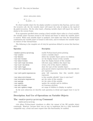 Chapter 27: The gdb/mi Interface 325
struct work_state state;
if (...)
do_work(...);
}
If a fixed variable object for the state variable is created in this function, and we enter
the recursive call, the the variable object will report the value of state in the top-level
do_work invocation. On the other hand, a floating variable object will report the value of
state in the current frame.
If an expression specified when creating a fixed variable object refers to a local variable,
the variable object becomes bound to the thread and frame in which the variable object
is created. When such variable object is updated, gdb makes sure that the thread/frame
combination the variable object is bound to still exists, and re-evaluates the variable object
in context of that thread/frame.
The following is the complete set of gdb/mi operations defined to access this function-
ality:
Operation Description
-enable-pretty-printing enable Python-based pretty-printing
-var-create create a variable object
-var-delete delete the variable object and/or its children
-var-set-format set the display format of this variable
-var-show-format show the display format of this variable
-var-info-num-children tells how many children this object has
-var-list-children return a list of the object’s children
-var-info-type show the type of this variable object
-var-info-expression print parent-relative expression that this variable ob-
ject represents
-var-info-path-expression print full expression that this variable object
represents
-var-show-attributes is this variable editable? does it exist here?
-var-evaluate-expression get the value of this variable
-var-assign set the value of this variable
-var-update update the variable and its children
-var-set-frozen set frozeness attribute
-var-set-update-range set range of children to display on update
In the next subsection we describe each operation in detail and suggest how it can be
used.
Description And Use of Operations on Variable Objects
The -enable-pretty-printing Command
-enable-pretty-printing
gdb allows Python-based visualizers to affect the output of the MI variable object
commands. However, because there was no way to implement this in a fully backward-
compatible way, a front end must request that this functionality be enabled.
 