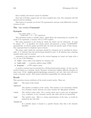 326 Debugging with gdb
Once enabled, this feature cannot be disabled.
Note that if Python support has not been compiled into gdb, this command will still
succeed (and do nothing).
This feature is currently (as of gdb 7.0) experimental, and may work differently in future
versions of gdb.
The -var-create Command
Synopsis
-var-create {name | "-"}
{frame-addr | "*" | "@"} expression
This operation creates a variable object, which allows the monitoring of a variable, the
result of an expression, a memory cell or a CPU register.
The name parameter is the string by which the object can be referenced. It must
be unique. If ‘-’ is specified, the varobj system will generate a string “varNNNNNN”
automatically. It will be unique provided that one does not specify name of that format.
The command fails if a duplicate name is found.
The frame under which the expression should be evaluated can be specified by frame-
addr. A ‘*’ indicates that the current frame should be used. A ‘@’ indicates that a floating
variable object must be created.
expression is any expression valid on the current language set (must not begin with a
‘*’), or one of the following:
• ‘*addr’, where addr is the address of a memory cell
• ‘*addr-addr’ — a memory address range (TBD)
• ‘$regname’ — a CPU register name
A varobj’s contents may be provided by a Python-based pretty-printer. In this case the
varobj is known as a dynamic varobj. Dynamic varobjs have slightly different semantics in
some cases. If the -enable-pretty-printing command is not sent, then gdb will never
create a dynamic varobj. This ensures backward compatibility for existing clients.
Result
This operation returns attributes of the newly-created varobj. These are:
‘name’ The name of the varobj.
‘numchild’
The number of children of the varobj. This number is not necessarily reliable
for a dynamic varobj. Instead, you must examine the ‘has_more’ attribute.
‘value’ The varobj’s scalar value. For a varobj whose type is some sort of aggregate
(e.g., a struct), or for a dynamic varobj, this value will not be interesting.
‘type’ The varobj’s type. This is a string representation of the type, as would be
printed by the gdb CLI.
‘thread-id’
If a variable object is bound to a specific thread, then this is the thread’s
identifier.
 