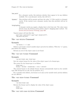 Chapter 27: The gdb/mi Interface 327
‘has_more’
For a dynamic varobj, this indicates whether there appear to be any children
available. For a non-dynamic varobj, this will be 0.
‘dynamic’ This attribute will be present and have the value ‘1’ if the varobj is a dynamic
varobj. If the varobj is not a dynamic varobj, then this attribute will not be
present.
‘displayhint’
A dynamic varobj can supply a display hint to the front end. The value comes
directly from the Python pretty-printer object’s display_hint method. See
Section 23.2.2.6 [Pretty Printing], page 269.
Typical output will look like this:
name="name",numchild="N",type="type",thread-id="M",
has_more="has_more"
The -var-delete Command
Synopsis
-var-delete [ -c ] name
Deletes a previously created variable object and all of its children. With the ‘-c’ option,
just deletes the children.
Returns an error if the object name is not found.
The -var-set-format Command
Synopsis
-var-set-format name format-spec
Sets the output format for the value of the object name to be format-spec.
The syntax for the format-spec is as follows:
format-spec 7→
{binary | decimal | hexadecimal | octal | natural}
The natural format is the default format choosen automatically based on the variable
type (like decimal for an int, hex for pointers, etc.).
For a variable with children, the format is set only on the variable itself, and the children
are not affected.
The -var-show-format Command
Synopsis
-var-show-format name
Returns the format used to display the value of the object name.
format 7→
format-spec
The -var-info-num-children Command
 