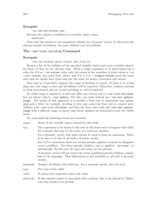 328 Debugging with gdb
Synopsis
-var-info-num-children name
Returns the number of children of a variable object name:
numchild=n
Note that this number is not completely reliable for a dynamic varobj. It will return the
current number of children, but more children may be available.
The -var-list-children Command
Synopsis
-var-list-children [print-values] name [from to]
Return a list of the children of the specified variable object and create variable objects
for them, if they do not already exist. With a single argument or if print-values has a
value for of 0 or --no-values, print only the names of the variables; if print-values is 1 or
--all-values, also print their values; and if it is 2 or --simple-values print the name
and value for simple data types and just the name for arrays, structures and unions.
from and to, if specified, indicate the range of children to report. If from or to is less
than zero, the range is reset and all children will be reported. Otherwise, children starting
at from (zero-based) and up to and excluding to will be reported.
If a child range is requested, it will only affect the current call to -var-list-children,
but not future calls to -var-update. For this, you must instead use -var-set-update-
range. The intent of this approach is to enable a front end to implement any update
approach it likes; for example, scrolling a view may cause the front end to request more
children with -var-list-children, and then the front end could call -var-set-update-
range with a different range to ensure that future updates are restricted to just the visible
items.
For each child the following results are returned:
name Name of the variable object created for this child.
exp The expression to be shown to the user by the front end to designate this child.
For example this may be the name of a structure member.
For a dynamic varobj, this value cannot be used to form an expression. There
is no way to do this at all with a dynamic varobj.
For C/C++ structures there are several pseudo children returned to designate
access qualifiers. For these pseudo children exp is ‘public’, ‘private’, or
‘protected’. In this case the type and value are not present.
A dynamic varobj will not report the access qualifying pseudo-children, regard-
less of the language. This information is not available at all with a dynamic
varobj.
numchild Number of children this child has. For a dynamic varobj, this will be 0.
type The type of the child.
value If values were requested, this is the value.
thread-id If this variable object is associated with a thread, this is the thread id. Other-
wise this result is not present.
 
