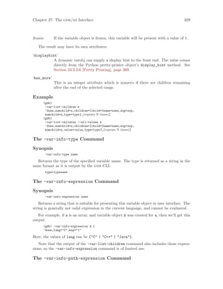 Chapter 27: The gdb/mi Interface 329
frozen If the variable object is frozen, this variable will be present with a value of 1.
The result may have its own attributes:
‘displayhint’
A dynamic varobj can supply a display hint to the front end. The value comes
directly from the Python pretty-printer object’s display_hint method. See
Section 23.2.2.6 [Pretty Printing], page 269.
‘has_more’
This is an integer attribute which is nonzero if there are children remaining
after the end of the selected range.
Example
(gdb)
-var-list-children n
^done,numchild=n,children=[child={name=name,exp=exp,
numchild=n,type=type},(repeats N times)]
(gdb)
-var-list-children --all-values n
^done,numchild=n,children=[child={name=name,exp=exp,
numchild=n,value=value,type=type},(repeats N times)]
The -var-info-type Command
Synopsis
-var-info-type name
Returns the type of the specified variable name. The type is returned as a string in the
same format as it is output by the gdb CLI:
type=typename
The -var-info-expression Command
Synopsis
-var-info-expression name
Returns a string that is suitable for presenting this variable object in user interface. The
string is generally not valid expression in the current language, and cannot be evaluated.
For example, if a is an array, and variable object A was created for a, then we’ll get this
output:
(gdb) -var-info-expression A.1
^done,lang="C",exp="1"
Here, the values of lang can be {"C" | "C++" | "Java"}.
Note that the output of the -var-list-children command also includes those expres-
sions, so the -var-info-expression command is of limited use.
The -var-info-path-expression Command
 