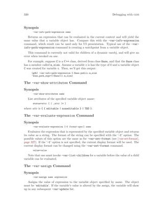 330 Debugging with gdb
Synopsis
-var-info-path-expression name
Returns an expression that can be evaluated in the current context and will yield the
same value that a variable object has. Compare this with the -var-info-expression
command, which result can be used only for UI presentation. Typical use of the -var-
info-path-expression command is creating a watchpoint from a variable object.
This command is currently not valid for children of a dynamic varobj, and will give an
error when invoked on one.
For example, suppose C is a C++ class, derived from class Base, and that the Base class
has a member called m_size. Assume a variable c is has the type of C and a variable object
C was created for variable c. Then, we’ll get this output:
(gdb) -var-info-path-expression C.Base.public.m_size
^done,path_expr=((Base)c).m_size)
The -var-show-attributes Command
Synopsis
-var-show-attributes name
List attributes of the specified variable object name:
status=attr [ ( ,attr )* ]
where attr is { { editable | noneditable } | TBD }.
The -var-evaluate-expression Command
Synopsis
-var-evaluate-expression [-f format-spec] name
Evaluates the expression that is represented by the specified variable object and returns
its value as a string. The format of the string can be specified with the ‘-f’ option. The
possible values of this option are the same as for -var-set-format (see [-var-set-format],
page 327). If the ‘-f’ option is not specified, the current display format will be used. The
current display format can be changed using the -var-set-format command.
value=value
Note that one must invoke -var-list-children for a variable before the value of a child
variable can be evaluated.
The -var-assign Command
Synopsis
-var-assign name expression
Assigns the value of expression to the variable object specified by name. The object
must be ‘editable’. If the variable’s value is altered by the assign, the variable will show
up in any subsequent -var-update list.
 