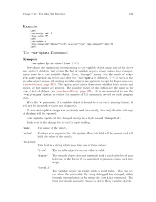 Chapter 27: The gdb/mi Interface 331
Example
(gdb)
-var-assign var1 3
^done,value="3"
(gdb)
-var-update *
^done,changelist=[{name="var1",in_scope="true",type_changed="false"}]
(gdb)
The -var-update Command
Synopsis
-var-update [print-values] {name | "*"}
Reevaluate the expressions corresponding to the variable object name and all its direct
and indirect children, and return the list of variable objects whose values have changed;
name must be a root variable object. Here, “changed” means that the result of -var-
evaluate-expression before and after the -var-update is different. If ‘*’ is used as the
variable object names, all existing variable objects are updated, except for frozen ones (see
[-var-set-frozen], page 332). The option print-values determines whether both names and
values, or just names are printed. The possible values of this option are the same as for
-var-list-children (see [-var-list-children], page 328). It is recommended to use the
‘--all-values’ option, to reduce the number of MI commands needed on each program
stop.
With the ‘*’ parameter, if a variable object is bound to a currently running thread, it
will not be updated, without any diagnostic.
If -var-set-update-range was previously used on a varobj, then only the selected range
of children will be reported.
-var-update reports all the changed varobjs in a tuple named ‘changelist’.
Each item in the change list is itself a tuple holding:
‘name’ The name of the varobj.
‘value’ If values were requested for this update, then this field will be present and will
hold the value of the varobj.
‘in_scope’
This field is a string which may take one of three values:
"true" The variable object’s current value is valid.
"false" The variable object does not currently hold a valid value but it may
hold one in the future if its associated expression comes back into
scope.
"invalid"
The variable object no longer holds a valid value. This can oc-
cur when the executable file being debugged has changed, either
through recompilation or by using the gdb file command. The
front end should normally choose to delete these variable objects.
 