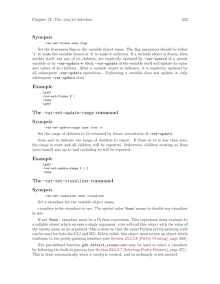 Chapter 27: The gdb/mi Interface 333
Synopsis
-var-set-frozen name flag
Set the frozenness flag on the variable object name. The flag parameter should be either
‘1’ to make the variable frozen or ‘0’ to make it unfrozen. If a variable object is frozen, then
neither itself, nor any of its children, are implicitly updated by -var-update of a parent
variable or by -var-update *. Only -var-update of the variable itself will update its value
and values of its children. After a variable object is unfrozen, it is implicitly updated by
all subsequent -var-update operations. Unfreezing a variable does not update it, only
subsequent -var-update does.
Example
(gdb)
-var-set-frozen V 1
^done
(gdb)
The -var-set-update-range command
Synopsis
-var-set-update-range name from to
Set the range of children to be returned by future invocations of -var-update.
from and to indicate the range of children to report. If from or to is less than zero,
the range is reset and all children will be reported. Otherwise, children starting at from
(zero-based) and up to and excluding to will be reported.
Example
(gdb)
-var-set-update-range V 1 2
^done
The -var-set-visualizer command
Synopsis
-var-set-visualizer name visualizer
Set a visualizer for the variable object name.
visualizer is the visualizer to use. The special value ‘None’ means to disable any visualizer
in use.
If not ‘None’, visualizer must be a Python expression. This expression must evaluate to
a callable object which accepts a single argument. gdb will call this object with the value of
the varobj name as an argument (this is done so that the same Python pretty-printing code
can be used for both the CLI and MI). When called, this object must return an object which
conforms to the pretty-printing interface (see Section 23.2.2.6 [Pretty Printing], page 269).
The pre-defined function gdb.default_visualizer may be used to select a visualizer
by following the built-in process (see Section 23.2.2.7 [Selecting Pretty-Printers], page 271).
This is done automatically when a varobj is created, and so ordinarily is not needed.
 
