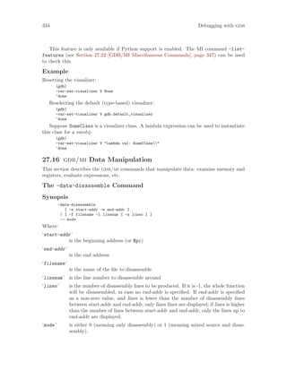 334 Debugging with gdb
This feature is only available if Python support is enabled. The MI command -list-
features (see Section 27.22 [GDB/MI Miscellaneous Commands], page 347) can be used
to check this.
Example
Resetting the visualizer:
(gdb)
-var-set-visualizer V None
^done
Reselecting the default (type-based) visualizer:
(gdb)
-var-set-visualizer V gdb.default_visualizer
^done
Suppose SomeClass is a visualizer class. A lambda expression can be used to instantiate
this class for a varobj:
(gdb)
-var-set-visualizer V "lambda val: SomeClass()"
^done
27.16 gdb/mi Data Manipulation
This section describes the gdb/mi commands that manipulate data: examine memory and
registers, evaluate expressions, etc.
The -data-disassemble Command
Synopsis
-data-disassemble
[ -s start-addr -e end-addr ]
| [ -f filename -l linenum [ -n lines ] ]
-- mode
Where:
‘start-addr’
is the beginning address (or $pc)
‘end-addr’
is the end address
‘filename’
is the name of the file to disassemble
‘linenum’ is the line number to disassemble around
‘lines’ is the number of disassembly lines to be produced. If it is -1, the whole function
will be disassembled, in case no end-addr is specified. If end-addr is specified
as a non-zero value, and lines is lower than the number of disassembly lines
between start-addr and end-addr, only lines lines are displayed; if lines is higher
than the number of lines between start-addr and end-addr, only the lines up to
end-addr are displayed.
‘mode’ is either 0 (meaning only disassembly) or 1 (meaning mixed source and disas-
sembly).
 