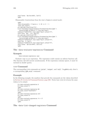 336 Debugging with gdb
inst="sethi %hi(0x11800), %o2"}]
(gdb)
Disassemble 3 instructions from the start of main in mixed mode:
(gdb)
-data-disassemble -f basics.c -l 32 -n 3 -- 1
^done,asm_insns=[
src_and_asm_line={line="31",
file="/kwikemart/marge/ezannoni/flathead-dev/devo/gdb/ 
testsuite/gdb.mi/basics.c",line_asm_insn=[
{address="0x000107bc",func-name="main",offset="0",
inst="save %sp, -112, %sp"}]},
src_and_asm_line={line="32",
file="/kwikemart/marge/ezannoni/flathead-dev/devo/gdb/ 
testsuite/gdb.mi/basics.c",line_asm_insn=[
{address="0x000107c0",func-name="main",offset="4",
inst="mov 2, %o0"},
{address="0x000107c4",func-name="main",offset="8",
inst="sethi %hi(0x11800), %o2"}]}]
(gdb)
The -data-evaluate-expression Command
Synopsis
-data-evaluate-expression expr
Evaluate expr as an expression. The expression could contain an inferior function call.
The function call will execute synchronously. If the expression contains spaces, it must be
enclosed in double quotes.
gdb Command
The corresponding gdb commands are ‘print’, ‘output’, and ‘call’. In gdbtk only, there’s
a corresponding ‘gdb_eval’ command.
Example
In the following example, the numbers that precede the commands are the tokens described
in Section 27.4 [gdb/mi Command Syntax], page 292. Notice how gdb/mi returns the same
tokens in its output.
211-data-evaluate-expression A
211^done,value="1"
(gdb)
311-data-evaluate-expression &A
311^done,value="0xefffeb7c"
(gdb)
411-data-evaluate-expression A+3
411^done,value="4"
(gdb)
511-data-evaluate-expression "A + 3"
511^done,value="4"
(gdb)
The -data-list-changed-registers Command
 