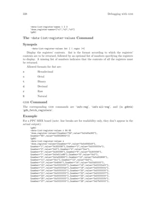 338 Debugging with gdb
-data-list-register-names 1 2 3
^done,register-names=["r1","r2","r3"]
(gdb)
The -data-list-register-values Command
Synopsis
-data-list-register-values fmt [ ( regno )*]
Display the registers’ contents. fmt is the format according to which the registers’
contents are to be returned, followed by an optional list of numbers specifying the registers
to display. A missing list of numbers indicates that the contents of all the registers must
be returned.
Allowed formats for fmt are:
x Hexadecimal
o Octal
t Binary
d Decimal
r Raw
N Natural
gdb Command
The corresponding gdb commands are ‘info reg’, ‘info all-reg’, and (in gdbtk)
‘gdb_fetch_registers’.
Example
For a PPC MBX board (note: line breaks are for readability only, they don’t appear in the
actual output):
(gdb)
-data-list-register-values r 64 65
^done,register-values=[{number="64",value="0xfe00a300"},
{number="65",value="0x00029002"}]
(gdb)
-data-list-register-values x
^done,register-values=[{number="0",value="0xfe0043c8"},
{number="1",value="0x3fff88"},{number="2",value="0xfffffffe"},
{number="3",value="0x0"},{number="4",value="0xa"},
{number="5",value="0x3fff68"},{number="6",value="0x3fff58"},
{number="7",value="0xfe011e98"},{number="8",value="0x2"},
{number="9",value="0xfa202820"},{number="10",value="0xfa202808"},
{number="11",value="0x1"},{number="12",value="0x0"},
{number="13",value="0x4544"},{number="14",value="0xffdfffff"},
{number="15",value="0xffffffff"},{number="16",value="0xfffffeff"},
{number="17",value="0xefffffed"},{number="18",value="0xfffffffe"},
{number="19",value="0xffffffff"},{number="20",value="0xffffffff"},
{number="21",value="0xffffffff"},{number="22",value="0xfffffff7"},
{number="23",value="0xffffffff"},{number="24",value="0xffffffff"},
{number="25",value="0xffffffff"},{number="26",value="0xfffffffb"},
{number="27",value="0xffffffff"},{number="28",value="0xf7bfffff"},
 