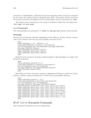 340 Debugging with gdb
(returned as ‘total-bytes’). Should less than the requested number of bytes be returned
by the target, the missing words are identified using ‘N/A’. The number of bytes read from
the target is returned in ‘nr-bytes’ and the starting address used to read memory in ‘addr’.
The address of the next/previous row or page is available in ‘next-row’ and ‘prev-row’,
‘next-page’ and ‘prev-page’.
gdb Command
The corresponding gdb command is ‘x’. gdbtk has ‘gdb_get_mem’ memory read command.
Example
Read six bytes of memory starting at bytes+6 but then offset by -6 bytes. Format as three
rows of two columns. One byte per word. Display each word in hex.
(gdb)
9-data-read-memory -o -6 -- bytes+6 x 1 3 2
9^done,addr="0x00001390",nr-bytes="6",total-bytes="6",
next-row="0x00001396",prev-row="0x0000138e",next-page="0x00001396",
prev-page="0x0000138a",memory=[
{addr="0x00001390",data=["0x00","0x01"]},
{addr="0x00001392",data=["0x02","0x03"]},
{addr="0x00001394",data=["0x04","0x05"]}]
(gdb)
Read two bytes of memory starting at address shorts + 64 and display as a single word
formatted in decimal.
(gdb)
5-data-read-memory shorts+64 d 2 1 1
5^done,addr="0x00001510",nr-bytes="2",total-bytes="2",
next-row="0x00001512",prev-row="0x0000150e",
next-page="0x00001512",prev-page="0x0000150e",memory=[
{addr="0x00001510",data=["128"]}]
(gdb)
Read thirty two bytes of memory starting at bytes+16 and format as eight rows of four
columns. Include a string encoding with ‘x’ used as the non-printable character.
(gdb)
4-data-read-memory bytes+16 x 1 8 4 x
4^done,addr="0x000013a0",nr-bytes="32",total-bytes="32",
next-row="0x000013c0",prev-row="0x0000139c",
next-page="0x000013c0",prev-page="0x00001380",memory=[
{addr="0x000013a0",data=["0x10","0x11","0x12","0x13"],ascii="xxxx"},
{addr="0x000013a4",data=["0x14","0x15","0x16","0x17"],ascii="xxxx"},
{addr="0x000013a8",data=["0x18","0x19","0x1a","0x1b"],ascii="xxxx"},
{addr="0x000013ac",data=["0x1c","0x1d","0x1e","0x1f"],ascii="xxxx"},
{addr="0x000013b0",data=["0x20","0x21","0x22","0x23"],ascii=" !"#"},
{addr="0x000013b4",data=["0x24","0x25","0x26","0x27"],ascii="$%&’"},
{addr="0x000013b8",data=["0x28","0x29","0x2a","0x2b"],ascii="()*+"},
{addr="0x000013bc",data=["0x2c","0x2d","0x2e","0x2f"],ascii=",-./"}]
(gdb)
27.17 gdb/mi Tracepoint Commands
The tracepoint commands are not yet implemented.
 
