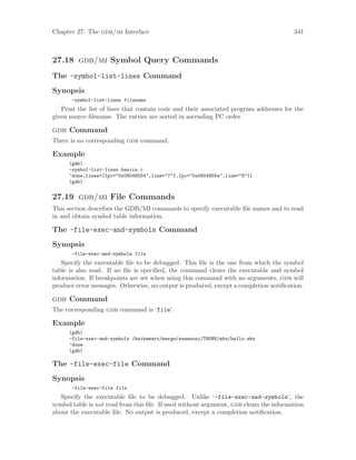 Chapter 27: The gdb/mi Interface 341
27.18 gdb/mi Symbol Query Commands
The -symbol-list-lines Command
Synopsis
-symbol-list-lines filename
Print the list of lines that contain code and their associated program addresses for the
given source filename. The entries are sorted in ascending PC order.
gdb Command
There is no corresponding gdb command.
Example
(gdb)
-symbol-list-lines basics.c
^done,lines=[{pc="0x08048554",line="7"},{pc="0x0804855a",line="8"}]
(gdb)
27.19 gdb/mi File Commands
This section describes the GDB/MI commands to specify executable file names and to read
in and obtain symbol table information.
The -file-exec-and-symbols Command
Synopsis
-file-exec-and-symbols file
Specify the executable file to be debugged. This file is the one from which the symbol
table is also read. If no file is specified, the command clears the executable and symbol
information. If breakpoints are set when using this command with no arguments, gdb will
produce error messages. Otherwise, no output is produced, except a completion notification.
gdb Command
The corresponding gdb command is ‘file’.
Example
(gdb)
-file-exec-and-symbols /kwikemart/marge/ezannoni/TRUNK/mbx/hello.mbx
^done
(gdb)
The -file-exec-file Command
Synopsis
-file-exec-file file
Specify the executable file to be debugged. Unlike ‘-file-exec-and-symbols’, the
symbol table is not read from this file. If used without argument, gdb clears the information
about the executable file. No output is produced, except a completion notification.
 