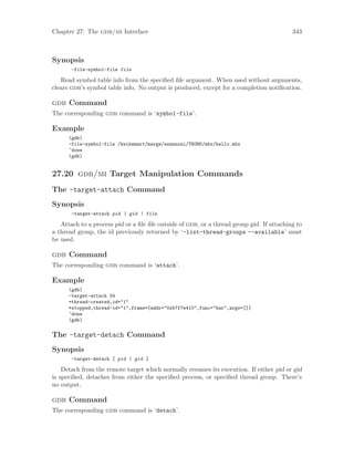 Chapter 27: The gdb/mi Interface 343
Synopsis
-file-symbol-file file
Read symbol table info from the specified file argument. When used without arguments,
clears gdb’s symbol table info. No output is produced, except for a completion notification.
gdb Command
The corresponding gdb command is ‘symbol-file’.
Example
(gdb)
-file-symbol-file /kwikemart/marge/ezannoni/TRUNK/mbx/hello.mbx
^done
(gdb)
27.20 gdb/mi Target Manipulation Commands
The -target-attach Command
Synopsis
-target-attach pid | gid | file
Attach to a process pid or a file file outside of gdb, or a thread group gid. If attaching to
a thread group, the id previously returned by ‘-list-thread-groups --available’ must
be used.
gdb Command
The corresponding gdb command is ‘attach’.
Example
(gdb)
-target-attach 34
=thread-created,id="1"
*stopped,thread-id="1",frame={addr="0xb7f7e410",func="bar",args=[]}
^done
(gdb)
The -target-detach Command
Synopsis
-target-detach [ pid | gid ]
Detach from the remote target which normally resumes its execution. If either pid or gid
is specified, detaches from either the specified process, or specified thread group. There’s
no output.
gdb Command
The corresponding gdb command is ‘detach’.
 