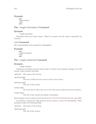 344 Debugging with gdb
Example
(gdb)
-target-detach
^done
(gdb)
The -target-disconnect Command
Synopsis
-target-disconnect
Disconnect from the remote target. There’s no output and the target is generally not
resumed.
gdb Command
The corresponding gdb command is ‘disconnect’.
Example
(gdb)
-target-disconnect
^done
(gdb)
The -target-download Command
Synopsis
-target-download
Loads the executable onto the remote target. It prints out an update message every half
second, which includes the fields:
‘section’ The name of the section.
‘section-sent’
The size of what has been sent so far for that section.
‘section-size’
The size of the section.
‘total-sent’
The total size of what was sent so far (the current and the previous sections).
‘total-size’
The size of the overall executable to download.
Each message is sent as status record (see Section 27.4.2 [gdb/mi Output Syntax], page 293).
In addition, it prints the name and size of the sections, as they are downloaded. These
messages include the following fields:
‘section’ The name of the section.
‘section-size’
The size of the section.
 