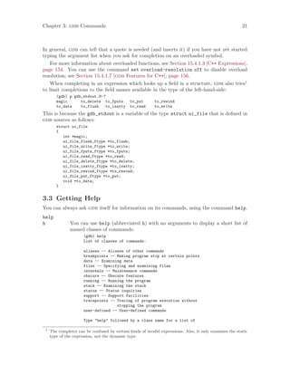 Chapter 3: gdb Commands 21
In general, gdb can tell that a quote is needed (and inserts it) if you have not yet started
typing the argument list when you ask for completion on an overloaded symbol.
For more information about overloaded functions, see Section 15.4.1.3 [C++ Expressions],
page 154. You can use the command set overload-resolution off to disable overload
resolution; see Section 15.4.1.7 [gdb Features for C++], page 156.
When completing in an expression which looks up a field in a structure, gdb also tries1
to limit completions to the field names available in the type of the left-hand-side:
(gdb) p gdb_stdout.M-?
magic to_delete to_fputs to_put to_rewind
to_data to_flush to_isatty to_read to_write
This is because the gdb_stdout is a variable of the type struct ui_file that is defined in
gdb sources as follows:
struct ui_file
{
int *magic;
ui_file_flush_ftype *to_flush;
ui_file_write_ftype *to_write;
ui_file_fputs_ftype *to_fputs;
ui_file_read_ftype *to_read;
ui_file_delete_ftype *to_delete;
ui_file_isatty_ftype *to_isatty;
ui_file_rewind_ftype *to_rewind;
ui_file_put_ftype *to_put;
void *to_data;
}
3.3 Getting Help
You can always ask gdb itself for information on its commands, using the command help.
help
h You can use help (abbreviated h) with no arguments to display a short list of
named classes of commands:
(gdb) help
List of classes of commands:
aliases -- Aliases of other commands
breakpoints -- Making program stop at certain points
data -- Examining data
files -- Specifying and examining files
internals -- Maintenance commands
obscure -- Obscure features
running -- Running the program
stack -- Examining the stack
status -- Status inquiries
support -- Support facilities
tracepoints -- Tracing of program execution without
stopping the program
user-defined -- User-defined commands
Type "help" followed by a class name for a list of
1
The completer can be confused by certain kinds of invalid expressions. Also, it only examines the static
type of the expression, not the dynamic type.
 