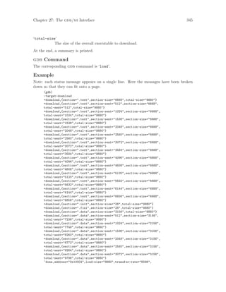 Chapter 27: The gdb/mi Interface 345
‘total-size’
The size of the overall executable to download.
At the end, a summary is printed.
gdb Command
The corresponding gdb command is ‘load’.
Example
Note: each status message appears on a single line. Here the messages have been broken
down so that they can fit onto a page.
(gdb)
-target-download
+download,{section=".text",section-size="6668",total-size="9880"}
+download,{section=".text",section-sent="512",section-size="6668",
total-sent="512",total-size="9880"}
+download,{section=".text",section-sent="1024",section-size="6668",
total-sent="1024",total-size="9880"}
+download,{section=".text",section-sent="1536",section-size="6668",
total-sent="1536",total-size="9880"}
+download,{section=".text",section-sent="2048",section-size="6668",
total-sent="2048",total-size="9880"}
+download,{section=".text",section-sent="2560",section-size="6668",
total-sent="2560",total-size="9880"}
+download,{section=".text",section-sent="3072",section-size="6668",
total-sent="3072",total-size="9880"}
+download,{section=".text",section-sent="3584",section-size="6668",
total-sent="3584",total-size="9880"}
+download,{section=".text",section-sent="4096",section-size="6668",
total-sent="4096",total-size="9880"}
+download,{section=".text",section-sent="4608",section-size="6668",
total-sent="4608",total-size="9880"}
+download,{section=".text",section-sent="5120",section-size="6668",
total-sent="5120",total-size="9880"}
+download,{section=".text",section-sent="5632",section-size="6668",
total-sent="5632",total-size="9880"}
+download,{section=".text",section-sent="6144",section-size="6668",
total-sent="6144",total-size="9880"}
+download,{section=".text",section-sent="6656",section-size="6668",
total-sent="6656",total-size="9880"}
+download,{section=".init",section-size="28",total-size="9880"}
+download,{section=".fini",section-size="28",total-size="9880"}
+download,{section=".data",section-size="3156",total-size="9880"}
+download,{section=".data",section-sent="512",section-size="3156",
total-sent="7236",total-size="9880"}
+download,{section=".data",section-sent="1024",section-size="3156",
total-sent="7748",total-size="9880"}
+download,{section=".data",section-sent="1536",section-size="3156",
total-sent="8260",total-size="9880"}
+download,{section=".data",section-sent="2048",section-size="3156",
total-sent="8772",total-size="9880"}
+download,{section=".data",section-sent="2560",section-size="3156",
total-sent="9284",total-size="9880"}
+download,{section=".data",section-sent="3072",section-size="3156",
total-sent="9796",total-size="9880"}
^done,address="0x10004",load-size="9880",transfer-rate="6586",
 