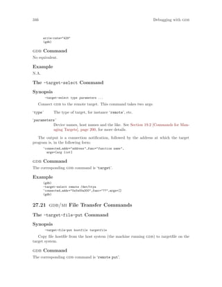 346 Debugging with gdb
write-rate="429"
(gdb)
gdb Command
No equivalent.
Example
N.A.
The -target-select Command
Synopsis
-target-select type parameters ...
Connect gdb to the remote target. This command takes two args:
‘type’ The type of target, for instance ‘remote’, etc.
‘parameters’
Device names, host names and the like. See Section 19.2 [Commands for Man-
aging Targets], page 200, for more details.
The output is a connection notification, followed by the address at which the target
program is, in the following form:
^connected,addr="address",func="function name",
args=[arg list]
gdb Command
The corresponding gdb command is ‘target’.
Example
(gdb)
-target-select remote /dev/ttya
^connected,addr="0xfe00a300",func="??",args=[]
(gdb)
27.21 gdb/mi File Transfer Commands
The -target-file-put Command
Synopsis
-target-file-put hostfile targetfile
Copy file hostfile from the host system (the machine running gdb) to targetfile on the
target system.
gdb Command
The corresponding gdb command is ‘remote put’.
 