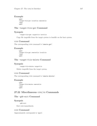 Chapter 27: The gdb/mi Interface 347
Example
(gdb)
-target-file-put localfile remotefile
^done
(gdb)
The -target-file-get Command
Synopsis
-target-file-get targetfile hostfile
Copy file targetfile from the target system to hostfile on the host system.
gdb Command
The corresponding gdb command is ‘remote get’.
Example
(gdb)
-target-file-get remotefile localfile
^done
(gdb)
The -target-file-delete Command
Synopsis
-target-file-delete targetfile
Delete targetfile from the target system.
gdb Command
The corresponding gdb command is ‘remote delete’.
Example
(gdb)
-target-file-delete remotefile
^done
(gdb)
27.22 Miscellaneous gdb/mi Commands
The -gdb-exit Command
Synopsis
-gdb-exit
Exit gdb immediately.
gdb Command
Approximately corresponds to ‘quit’.
 
