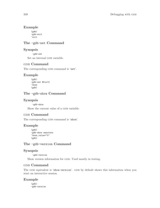 348 Debugging with gdb
Example
(gdb)
-gdb-exit
^exit
The -gdb-set Command
Synopsis
-gdb-set
Set an internal gdb variable.
gdb Command
The corresponding gdb command is ‘set’.
Example
(gdb)
-gdb-set $foo=3
^done
(gdb)
The -gdb-show Command
Synopsis
-gdb-show
Show the current value of a gdb variable.
gdb Command
The corresponding gdb command is ‘show’.
Example
(gdb)
-gdb-show annotate
^done,value="0"
(gdb)
The -gdb-version Command
Synopsis
-gdb-version
Show version information for gdb. Used mostly in testing.
gdb Command
The gdb equivalent is ‘show version’. gdb by default shows this information when you
start an interactive session.
Example
(gdb)
-gdb-version
 