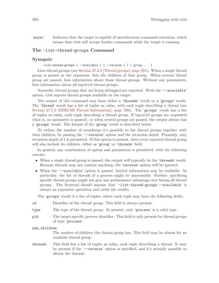 350 Debugging with gdb
‘async’ Indicates that the target is capable of asynchronous command execution, which
means that gdb will accept further commands while the target is running.
The -list-thread-groups Command
Synopsis
-list-thread-groups [ --available ] [ --recurse 1 ] [ group ... ]
Lists thread groups (see Section 27.3.3 [Thread groups], page 291). When a single thread
group is passed as the argument, lists the children of that group. When several thread
group are passed, lists information about those thread groups. Without any parameters,
lists information about all top-level thread groups.
Normally, thread groups that are being debugged are reported. With the ‘--available’
option, gdb reports thread groups available on the target.
The output of this command may have either a ‘threads’ result or a ‘groups’ result.
The ‘thread’ result has a list of tuples as value, with each tuple describing a thread (see
Section 27.7.5 [GDB/MI Thread Information], page 298). The ‘groups’ result has a list
of tuples as value, each tuple describing a thread group. If top-level groups are requested
(that is, no parameter is passed), or when several groups are passed, the output always has
a ‘groups’ result. The format of the ‘group’ result is described below.
To reduce the number of roundtrips it’s possible to list thread groups together with
their children, by passing the ‘--recurse’ option and the recursion depth. Presently, only
recursion depth of 1 is permitted. If this option is present, then every reported thread group
will also include its children, either as ‘group’ or ‘threads’ field.
In general, any combination of option and parameters is permitted, with the following
caveats:
• When a single thread group is passed, the output will typically be the ‘threads’ result.
Because threads may not contain anything, the ‘recurse’ option will be ignored.
• When the ‘--available’ option is passed, limited information may be available. In
particular, the list of threads of a process might be inaccessible. Further, specifying
specific thread groups might not give any performance advantage over listing all thread
groups. The frontend should assume that ‘-list-thread-groups --available’ is
always an expensive operation and cache the results.
The ‘groups’ result is a list of tuples, where each tuple may have the following fields:
id Identifier of the thread group. This field is always present.
type The type of the thread group. At present, only ‘process’ is a valid type.
pid The target-specific process identifier. This field is only present for thread groups
of type ‘process’.
num_children
The number of children this thread group has. This field may be absent for an
available thread group.
threads This field has a list of tuples as value, each tuple describing a thread. It may
be present if the ‘--recurse’ option is specified, and it’s actually possible to
obtain the threads.
 