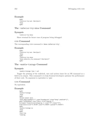 352 Debugging with gdb
Example
(gdb)
-inferior-tty-set /dev/pts/1
^done
(gdb)
The -inferior-tty-show Command
Synopsis
-inferior-tty-show
Show terminal for future runs of program being debugged.
gdb Command
The corresponding gdb command is ‘show inferior-tty’.
Example
(gdb)
-inferior-tty-set /dev/pts/1
^done
(gdb)
-inferior-tty-show
^done,inferior_tty_terminal="/dev/pts/1"
(gdb)
The -enable-timings Command
Synopsis
-enable-timings [yes | no]
Toggle the printing of the wallclock, user and system times for an MI command as a
field in its output. This command is to help frontend developers optimize the performance
of their code. No argument is equivalent to ‘yes’.
gdb Command
No equivalent.
Example
(gdb)
-enable-timings
^done
(gdb)
-break-insert main
^done,bkpt={number="1",type="breakpoint",disp="keep",enabled="y",
addr="0x080484ed",func="main",file="myprog.c",
fullname="/home/nickrob/myprog.c",line="73",times="0"},
time={wallclock="0.05185",user="0.00800",system="0.00000"}
(gdb)
-enable-timings no
^done
(gdb)
-exec-run
^running
 
