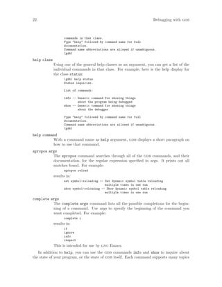 22 Debugging with gdb
commands in that class.
Type "help" followed by command name for full
documentation.
Command name abbreviations are allowed if unambiguous.
(gdb)
help class
Using one of the general help classes as an argument, you can get a list of the
individual commands in that class. For example, here is the help display for
the class status:
(gdb) help status
Status inquiries.
List of commands:
info -- Generic command for showing things
about the program being debugged
show -- Generic command for showing things
about the debugger
Type "help" followed by command name for full
documentation.
Command name abbreviations are allowed if unambiguous.
(gdb)
help command
With a command name as help argument, gdb displays a short paragraph on
how to use that command.
apropos args
The apropos command searches through all of the gdb commands, and their
documentation, for the regular expression specified in args. It prints out all
matches found. For example:
apropos reload
results in:
set symbol-reloading -- Set dynamic symbol table reloading
multiple times in one run
show symbol-reloading -- Show dynamic symbol table reloading
multiple times in one run
complete args
The complete args command lists all the possible completions for the begin-
ning of a command. Use args to specify the beginning of the command you
want completed. For example:
complete i
results in:
if
ignore
info
inspect
This is intended for use by gnu Emacs.
In addition to help, you can use the gdb commands info and show to inquire about
the state of your program, or the state of gdb itself. Each command supports many topics
 