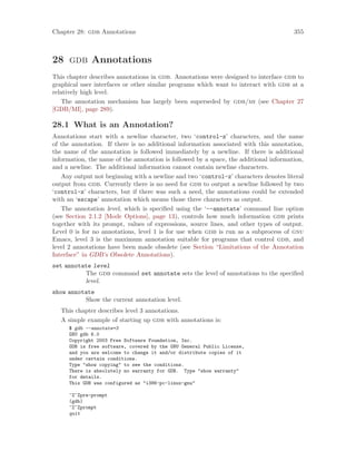 Chapter 28: gdb Annotations 355
28 gdb Annotations
This chapter describes annotations in gdb. Annotations were designed to interface gdb to
graphical user interfaces or other similar programs which want to interact with gdb at a
relatively high level.
The annotation mechanism has largely been superseded by gdb/mi (see Chapter 27
[GDB/MI], page 289).
28.1 What is an Annotation?
Annotations start with a newline character, two ‘control-z’ characters, and the name
of the annotation. If there is no additional information associated with this annotation,
the name of the annotation is followed immediately by a newline. If there is additional
information, the name of the annotation is followed by a space, the additional information,
and a newline. The additional information cannot contain newline characters.
Any output not beginning with a newline and two ‘control-z’ characters denotes literal
output from gdb. Currently there is no need for gdb to output a newline followed by two
‘control-z’ characters, but if there was such a need, the annotations could be extended
with an ‘escape’ annotation which means those three characters as output.
The annotation level, which is specified using the ‘--annotate’ command line option
(see Section 2.1.2 [Mode Options], page 13), controls how much information gdb prints
together with its prompt, values of expressions, source lines, and other types of output.
Level 0 is for no annotations, level 1 is for use when gdb is run as a subprocess of gnu
Emacs, level 3 is the maximum annotation suitable for programs that control gdb, and
level 2 annotations have been made obsolete (see Section “Limitations of the Annotation
Interface” in GDB’s Obsolete Annotations).
set annotate level
The gdb command set annotate sets the level of annotations to the specified
level.
show annotate
Show the current annotation level.
This chapter describes level 3 annotations.
A simple example of starting up gdb with annotations is:
$ gdb --annotate=3
GNU gdb 6.0
Copyright 2003 Free Software Foundation, Inc.
GDB is free software, covered by the GNU General Public License,
and you are welcome to change it and/or distribute copies of it
under certain conditions.
Type "show copying" to see the conditions.
There is absolutely no warranty for GDB. Type "show warranty"
for details.
This GDB was configured as "i386-pc-linux-gnu"
^Z^Zpre-prompt
(gdb)
^Z^Zprompt
quit
 