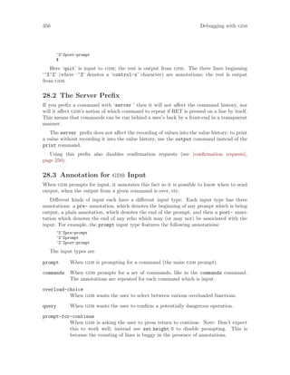 356 Debugging with gdb
^Z^Zpost-prompt
$
Here ‘quit’ is input to gdb; the rest is output from gdb. The three lines beginning
‘^Z^Z’ (where ‘^Z’ denotes a ‘control-z’ character) are annotations; the rest is output
from gdb.
28.2 The Server Prefix
If you prefix a command with ‘server ’ then it will not affect the command history, nor
will it affect gdb’s notion of which command to repeat if RET is pressed on a line by itself.
This means that commands can be run behind a user’s back by a front-end in a transparent
manner.
The server prefix does not affect the recording of values into the value history; to print
a value without recording it into the value history, use the output command instead of the
print command.
Using this prefix also disables confirmation requests (see [confirmation requests],
page 250).
28.3 Annotation for gdb Input
When gdb prompts for input, it annotates this fact so it is possible to know when to send
output, when the output from a given command is over, etc.
Different kinds of input each have a different input type. Each input type has three
annotations: a pre- annotation, which denotes the beginning of any prompt which is being
output, a plain annotation, which denotes the end of the prompt, and then a post- anno-
tation which denotes the end of any echo which may (or may not) be associated with the
input. For example, the prompt input type features the following annotations:
^Z^Zpre-prompt
^Z^Zprompt
^Z^Zpost-prompt
The input types are
prompt When gdb is prompting for a command (the main gdb prompt).
commands When gdb prompts for a set of commands, like in the commands command.
The annotations are repeated for each command which is input.
overload-choice
When gdb wants the user to select between various overloaded functions.
query When gdb wants the user to confirm a potentially dangerous operation.
prompt-for-continue
When gdb is asking the user to press return to continue. Note: Don’t expect
this to work well; instead use set height 0 to disable prompting. This is
because the counting of lines is buggy in the presence of annotations.
 