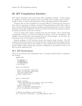 Chapter 29: JIT Compilation Interface 359
29 JIT Compilation Interface
This chapter documents gdb’s just-in-time (JIT) compilation interface. A JIT compiler
is a program or library that generates native executable code at runtime and executes it,
usually in order to achieve good performance while maintaining platform independence.
Programs that use JIT compilation are normally difficult to debug because portions of
their code are generated at runtime, instead of being loaded from object files, which is
where gdb normally finds the program’s symbols and debug information. In order to debug
programs that use JIT compilation, gdb has an interface that allows the program to register
in-memory symbol files with gdb at runtime.
If you are using gdb to debug a program that uses this interface, then it should work
transparently so long as you have not stripped the binary. If you are developing a JIT
compiler, then the interface is documented in the rest of this chapter. At this time, the
only known client of this interface is the LLVM JIT.
Broadly speaking, the JIT interface mirrors the dynamic loader interface. The JIT
compiler communicates with gdb by writing data into a global variable and calling a fuction
at a well-known symbol. When gdb attaches, it reads a linked list of symbol files from the
global variable to find existing code, and puts a breakpoint in the function so that it can
find out about additional code.
29.1 JIT Declarations
These are the relevant struct declarations that a C program should include to implement
the interface:
typedef enum
{
JIT_NOACTION = 0,
JIT_REGISTER_FN,
JIT_UNREGISTER_FN
} jit_actions_t;
struct jit_code_entry
{
struct jit_code_entry *next_entry;
struct jit_code_entry *prev_entry;
const char *symfile_addr;
uint64_t symfile_size;
};
struct jit_descriptor
{
uint32_t version;
/* This type should be jit_actions_t, but we use uint32_t
to be explicit about the bitwidth. */
uint32_t action_flag;
struct jit_code_entry *relevant_entry;
struct jit_code_entry *first_entry;
};
/* GDB puts a breakpoint in this function. */
void __attribute__((noinline)) __jit_debug_register_code() { };
 