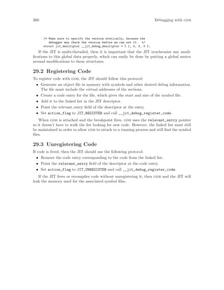 360 Debugging with gdb
/* Make sure to specify the version statically, because the
debugger may check the version before we can set it. */
struct jit_descriptor __jit_debug_descriptor = { 1, 0, 0, 0 };
If the JIT is multi-threaded, then it is important that the JIT synchronize any modi-
fications to this global data properly, which can easily be done by putting a global mutex
around modifications to these structures.
29.2 Registering Code
To register code with gdb, the JIT should follow this protocol:
• Generate an object file in memory with symbols and other desired debug information.
The file must include the virtual addresses of the sections.
• Create a code entry for the file, which gives the start and size of the symbol file.
• Add it to the linked list in the JIT descriptor.
• Point the relevant entry field of the descriptor at the entry.
• Set action_flag to JIT_REGISTER and call __jit_debug_register_code.
When gdb is attached and the breakpoint fires, gdb uses the relevant_entry pointer
so it doesn’t have to walk the list looking for new code. However, the linked list must still
be maintained in order to allow gdb to attach to a running process and still find the symbol
files.
29.3 Unregistering Code
If code is freed, then the JIT should use the following protocol:
• Remove the code entry corresponding to the code from the linked list.
• Point the relevant_entry field of the descriptor at the code entry.
• Set action_flag to JIT_UNREGISTER and call __jit_debug_register_code.
If the JIT frees or recompiles code without unregistering it, then gdb and the JIT will
leak the memory used for the associated symbol files.
 