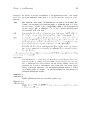 Chapter 3: gdb Commands 23
of inquiry; this manual introduces each of them in the appropriate context. The listings
under info and under show in the Index point to all the sub-commands. See [GDB Index],
page 497.
info This command (abbreviated i) is for describing the state of your program. For
example, you can show the arguments passed to a function with info args,
list the registers currently in use with info registers, or list the breakpoints
you have set with info breakpoints. You can get a complete list of the info
sub-commands with help info.
set You can assign the result of an expression to an environment variable with set.
For example, you can set the gdb prompt to a $-sign with set prompt $.
show In contrast to info, show is for describing the state of gdb itself. You can
change most of the things you can show, by using the related command set;
for example, you can control what number system is used for displays with set
radix, or simply inquire which is currently in use with show radix.
To display all the settable parameters and their current values, you can use
show with no arguments; you may also use info set. Both commands produce
the same display.
Here are three miscellaneous show subcommands, all of which are exceptional in lacking
corresponding set commands:
show version
Show what version of gdb is running. You should include this information in
gdb bug-reports. If multiple versions of gdb are in use at your site, you may
need to determine which version of gdb you are running; as gdb evolves, new
commands are introduced, and old ones may wither away. Also, many system
vendors ship variant versions of gdb, and there are variant versions of gdb in
gnu/Linux distributions as well. The version number is the same as the one
announced when you start gdb.
show copying
info copying
Display information about permission for copying gdb.
show warranty
info warranty
Display the gnu “NO WARRANTY” statement, or a warranty, if your version
of gdb comes with one.
 