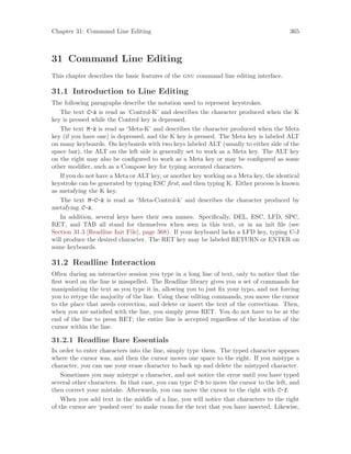 Chapter 31: Command Line Editing 365
31 Command Line Editing
This chapter describes the basic features of the gnu command line editing interface.
31.1 Introduction to Line Editing
The following paragraphs describe the notation used to represent keystrokes.
The text C-k is read as ‘Control-K’ and describes the character produced when the K
key is pressed while the Control key is depressed.
The text M-k is read as ‘Meta-K’ and describes the character produced when the Meta
key (if you have one) is depressed, and the K key is pressed. The Meta key is labeled ALT
on many keyboards. On keyboards with two keys labeled ALT (usually to either side of the
space bar), the ALT on the left side is generally set to work as a Meta key. The ALT key
on the right may also be configured to work as a Meta key or may be configured as some
other modifier, such as a Compose key for typing accented characters.
If you do not have a Meta or ALT key, or another key working as a Meta key, the identical
keystroke can be generated by typing ESC first, and then typing K. Either process is known
as metafying the K key.
The text M-C-k is read as ‘Meta-Control-k’ and describes the character produced by
metafying C-k.
In addition, several keys have their own names. Specifically, DEL, ESC, LFD, SPC,
RET, and TAB all stand for themselves when seen in this text, or in an init file (see
Section 31.3 [Readline Init File], page 368). If your keyboard lacks a LFD key, typing C-J
will produce the desired character. The RET key may be labeled RETURN or ENTER on
some keyboards.
31.2 Readline Interaction
Often during an interactive session you type in a long line of text, only to notice that the
first word on the line is misspelled. The Readline library gives you a set of commands for
manipulating the text as you type it in, allowing you to just fix your typo, and not forcing
you to retype the majority of the line. Using these editing commands, you move the cursor
to the place that needs correction, and delete or insert the text of the corrections. Then,
when you are satisfied with the line, you simply press RET. You do not have to be at the
end of the line to press RET; the entire line is accepted regardless of the location of the
cursor within the line.
31.2.1 Readline Bare Essentials
In order to enter characters into the line, simply type them. The typed character appears
where the cursor was, and then the cursor moves one space to the right. If you mistype a
character, you can use your erase character to back up and delete the mistyped character.
Sometimes you may mistype a character, and not notice the error until you have typed
several other characters. In that case, you can type C-b to move the cursor to the left, and
then correct your mistake. Afterwards, you can move the cursor to the right with C-f.
When you add text in the middle of a line, you will notice that characters to the right
of the cursor are ‘pushed over’ to make room for the text that you have inserted. Likewise,
 