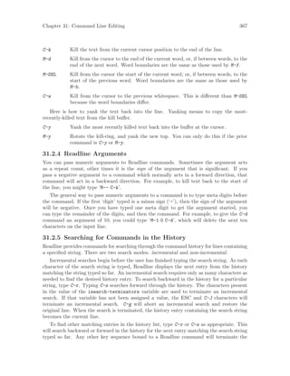 Chapter 31: Command Line Editing 367
C-k Kill the text from the current cursor position to the end of the line.
M-d Kill from the cursor to the end of the current word, or, if between words, to the
end of the next word. Word boundaries are the same as those used by M-f.
M-DEL Kill from the cursor the start of the current word, or, if between words, to the
start of the previous word. Word boundaries are the same as those used by
M-b.
C-w Kill from the cursor to the previous whitespace. This is different than M-DEL
because the word boundaries differ.
Here is how to yank the text back into the line. Yanking means to copy the most-
recently-killed text from the kill buffer.
C-y Yank the most recently killed text back into the buffer at the cursor.
M-y Rotate the kill-ring, and yank the new top. You can only do this if the prior
command is C-y or M-y.
31.2.4 Readline Arguments
You can pass numeric arguments to Readline commands. Sometimes the argument acts
as a repeat count, other times it is the sign of the argument that is significant. If you
pass a negative argument to a command which normally acts in a forward direction, that
command will act in a backward direction. For example, to kill text back to the start of
the line, you might type ‘M-- C-k’.
The general way to pass numeric arguments to a command is to type meta digits before
the command. If the first ‘digit’ typed is a minus sign (‘-’), then the sign of the argument
will be negative. Once you have typed one meta digit to get the argument started, you
can type the remainder of the digits, and then the command. For example, to give the C-d
command an argument of 10, you could type ‘M-1 0 C-d’, which will delete the next ten
characters on the input line.
31.2.5 Searching for Commands in the History
Readline provides commands for searching through the command history for lines containing
a specified string. There are two search modes: incremental and non-incremental.
Incremental searches begin before the user has finished typing the search string. As each
character of the search string is typed, Readline displays the next entry from the history
matching the string typed so far. An incremental search requires only as many characters as
needed to find the desired history entry. To search backward in the history for a particular
string, type C-r. Typing C-s searches forward through the history. The characters present
in the value of the isearch-terminators variable are used to terminate an incremental
search. If that variable has not been assigned a value, the ESC and C-J characters will
terminate an incremental search. C-g will abort an incremental search and restore the
original line. When the search is terminated, the history entry containing the search string
becomes the current line.
To find other matching entries in the history list, type C-r or C-s as appropriate. This
will search backward or forward in the history for the next entry matching the search string
typed so far. Any other key sequence bound to a Readline command will terminate the
 