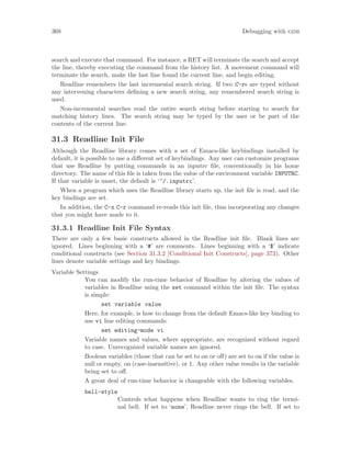 368 Debugging with gdb
search and execute that command. For instance, a RET will terminate the search and accept
the line, thereby executing the command from the history list. A movement command will
terminate the search, make the last line found the current line, and begin editing.
Readline remembers the last incremental search string. If two C-rs are typed without
any intervening characters defining a new search string, any remembered search string is
used.
Non-incremental searches read the entire search string before starting to search for
matching history lines. The search string may be typed by the user or be part of the
contents of the current line.
31.3 Readline Init File
Although the Readline library comes with a set of Emacs-like keybindings installed by
default, it is possible to use a different set of keybindings. Any user can customize programs
that use Readline by putting commands in an inputrc file, conventionally in his home
directory. The name of this file is taken from the value of the environment variable INPUTRC.
If that variable is unset, the default is ‘~/.inputrc’.
When a program which uses the Readline library starts up, the init file is read, and the
key bindings are set.
In addition, the C-x C-r command re-reads this init file, thus incorporating any changes
that you might have made to it.
31.3.1 Readline Init File Syntax
There are only a few basic constructs allowed in the Readline init file. Blank lines are
ignored. Lines beginning with a ‘#’ are comments. Lines beginning with a ‘$’ indicate
conditional constructs (see Section 31.3.2 [Conditional Init Constructs], page 373). Other
lines denote variable settings and key bindings.
Variable Settings
You can modify the run-time behavior of Readline by altering the values of
variables in Readline using the set command within the init file. The syntax
is simple:
set variable value
Here, for example, is how to change from the default Emacs-like key binding to
use vi line editing commands:
set editing-mode vi
Variable names and values, where appropriate, are recognized without regard
to case. Unrecognized variable names are ignored.
Boolean variables (those that can be set to on or off) are set to on if the value is
null or empty, on (case-insensitive), or 1. Any other value results in the variable
being set to off.
A great deal of run-time behavior is changeable with the following variables.
bell-style
Controls what happens when Readline wants to ring the termi-
nal bell. If set to ‘none’, Readline never rings the bell. If set to
 