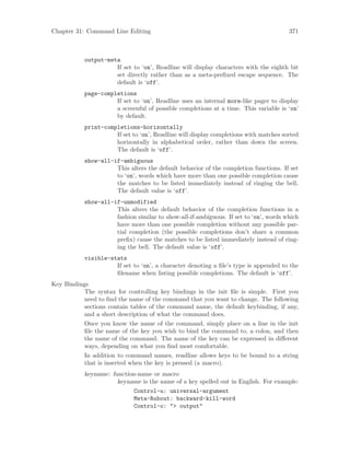 Chapter 31: Command Line Editing 371
output-meta
If set to ‘on’, Readline will display characters with the eighth bit
set directly rather than as a meta-prefixed escape sequence. The
default is ‘off’.
page-completions
If set to ‘on’, Readline uses an internal more-like pager to display
a screenful of possible completions at a time. This variable is ‘on’
by default.
print-completions-horizontally
If set to ‘on’, Readline will display completions with matches sorted
horizontally in alphabetical order, rather than down the screen.
The default is ‘off’.
show-all-if-ambiguous
This alters the default behavior of the completion functions. If set
to ‘on’, words which have more than one possible completion cause
the matches to be listed immediately instead of ringing the bell.
The default value is ‘off’.
show-all-if-unmodified
This alters the default behavior of the completion functions in a
fashion similar to show-all-if-ambiguous. If set to ‘on’, words which
have more than one possible completion without any possible par-
tial completion (the possible completions don’t share a common
prefix) cause the matches to be listed immediately instead of ring-
ing the bell. The default value is ‘off’.
visible-stats
If set to ‘on’, a character denoting a file’s type is appended to the
filename when listing possible completions. The default is ‘off’.
Key Bindings
The syntax for controlling key bindings in the init file is simple. First you
need to find the name of the command that you want to change. The following
sections contain tables of the command name, the default keybinding, if any,
and a short description of what the command does.
Once you know the name of the command, simply place on a line in the init
file the name of the key you wish to bind the command to, a colon, and then
the name of the command. The name of the key can be expressed in different
ways, depending on what you find most comfortable.
In addition to command names, readline allows keys to be bound to a string
that is inserted when the key is pressed (a macro).
keyname: function-name or macro
keyname is the name of a key spelled out in English. For example:
Control-u: universal-argument
Meta-Rubout: backward-kill-word
Control-o: "> output"
 