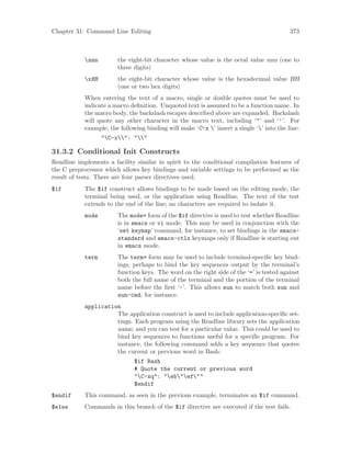 Chapter 31: Command Line Editing 373
nnn the eight-bit character whose value is the octal value nnn (one to
three digits)
xHH the eight-bit character whose value is the hexadecimal value HH
(one or two hex digits)
When entering the text of a macro, single or double quotes must be used to
indicate a macro definition. Unquoted text is assumed to be a function name. In
the macro body, the backslash escapes described above are expanded. Backslash
will quote any other character in the macro text, including ‘"’ and ‘’’. For
example, the following binding will make ‘C-x ’ insert a single ‘’ into the line:
"C-x": ""
31.3.2 Conditional Init Constructs
Readline implements a facility similar in spirit to the conditional compilation features of
the C preprocessor which allows key bindings and variable settings to be performed as the
result of tests. There are four parser directives used.
$if The $if construct allows bindings to be made based on the editing mode, the
terminal being used, or the application using Readline. The text of the test
extends to the end of the line; no characters are required to isolate it.
mode The mode= form of the $if directive is used to test whether Readline
is in emacs or vi mode. This may be used in conjunction with the
‘set keymap’ command, for instance, to set bindings in the emacs-
standard and emacs-ctlx keymaps only if Readline is starting out
in emacs mode.
term The term= form may be used to include terminal-specific key bind-
ings, perhaps to bind the key sequences output by the terminal’s
function keys. The word on the right side of the ‘=’ is tested against
both the full name of the terminal and the portion of the terminal
name before the first ‘-’. This allows sun to match both sun and
sun-cmd, for instance.
application
The application construct is used to include application-specific set-
tings. Each program using the Readline library sets the application
name, and you can test for a particular value. This could be used to
bind key sequences to functions useful for a specific program. For
instance, the following command adds a key sequence that quotes
the current or previous word in Bash:
$if Bash
# Quote the current or previous word
"C-xq": "eb"ef""
$endif
$endif This command, as seen in the previous example, terminates an $if command.
$else Commands in this branch of the $if directive are executed if the test fails.
 