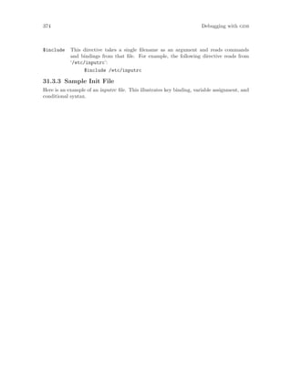 374 Debugging with gdb
$include This directive takes a single filename as an argument and reads commands
and bindings from that file. For example, the following directive reads from
‘/etc/inputrc’:
$include /etc/inputrc
31.3.3 Sample Init File
Here is an example of an inputrc file. This illustrates key binding, variable assignment, and
conditional syntax.
 