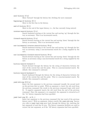 378 Debugging with gdb
next-history (C-n)
Move ‘forward’ through the history list, fetching the next command.
beginning-of-history (M-<)
Move to the first line in the history.
end-of-history (M->)
Move to the end of the input history, i.e., the line currently being entered.
reverse-search-history (C-r)
Search backward starting at the current line and moving ‘up’ through the his-
tory as necessary. This is an incremental search.
forward-search-history (C-s)
Search forward starting at the current line and moving ‘down’ through the the
history as necessary. This is an incremental search.
non-incremental-reverse-search-history (M-p)
Search backward starting at the current line and moving ‘up’ through the his-
tory as necessary using a non-incremental search for a string supplied by the
user.
non-incremental-forward-search-history (M-n)
Search forward starting at the current line and moving ‘down’ through the the
history as necessary using a non-incremental search for a string supplied by the
user.
history-search-forward ()
Search forward through the history for the string of characters between the
start of the current line and the point. This is a non-incremental search. By
default, this command is unbound.
history-search-backward ()
Search backward through the history for the string of characters between the
start of the current line and the point. This is a non-incremental search. By
default, this command is unbound.
yank-nth-arg (M-C-y)
Insert the first argument to the previous command (usually the second word
on the previous line) at point. With an argument n, insert the nth word from
the previous command (the words in the previous command begin with word
0). A negative argument inserts the nth word from the end of the previous
command. Once the argument n is computed, the argument is extracted as if
the ‘!n’ history expansion had been specified.
yank-last-arg (M-. or M-_)
Insert last argument to the previous command (the last word of the previous
history entry). With an argument, behave exactly like yank-nth-arg. Succes-
sive calls to yank-last-arg move back through the history list, inserting the
last argument of each line in turn. The history expansion facilities are used to
extract the last argument, as if the ‘!$’ history expansion had been specified.
 
