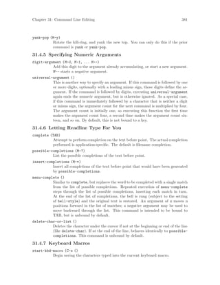 Chapter 31: Command Line Editing 381
yank-pop (M-y)
Rotate the kill-ring, and yank the new top. You can only do this if the prior
command is yank or yank-pop.
31.4.5 Specifying Numeric Arguments
digit-argument (M-0, M-1, ... M--)
Add this digit to the argument already accumulating, or start a new argument.
M-- starts a negative argument.
universal-argument ()
This is another way to specify an argument. If this command is followed by one
or more digits, optionally with a leading minus sign, those digits define the ar-
gument. If the command is followed by digits, executing universal-argument
again ends the numeric argument, but is otherwise ignored. As a special case,
if this command is immediately followed by a character that is neither a digit
or minus sign, the argument count for the next command is multiplied by four.
The argument count is initially one, so executing this function the first time
makes the argument count four, a second time makes the argument count six-
teen, and so on. By default, this is not bound to a key.
31.4.6 Letting Readline Type For You
complete (TAB)
Attempt to perform completion on the text before point. The actual completion
performed is application-specific. The default is filename completion.
possible-completions (M-?)
List the possible completions of the text before point.
insert-completions (M-*)
Insert all completions of the text before point that would have been generated
by possible-completions.
menu-complete ()
Similar to complete, but replaces the word to be completed with a single match
from the list of possible completions. Repeated execution of menu-complete
steps through the list of possible completions, inserting each match in turn.
At the end of the list of completions, the bell is rung (subject to the setting
of bell-style) and the original text is restored. An argument of n moves n
positions forward in the list of matches; a negative argument may be used to
move backward through the list. This command is intended to be bound to
TAB, but is unbound by default.
delete-char-or-list ()
Deletes the character under the cursor if not at the beginning or end of the line
(like delete-char). If at the end of the line, behaves identically to possible-
completions. This command is unbound by default.
31.4.7 Keyboard Macros
start-kbd-macro (C-x ()
Begin saving the characters typed into the current keyboard macro.
 