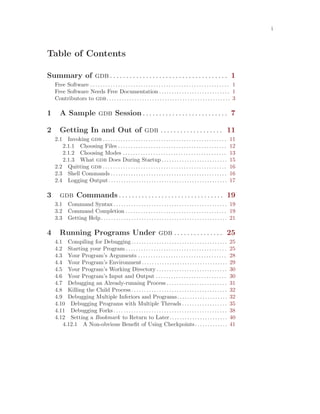 i
Table of Contents
Summary of gdb . . . . . . . . . . . . . . . . . . . . . . . . . . . . . . . . . . . . 1
Free Software . . . . . . . . . . . . . . . . . . . . . . . . . . . . . . . . . . . . . . . . . . . . . . . . . . . . . . . 1
Free Software Needs Free Documentation . . . . . . . . . . . . . . . . . . . . . . . . . . . . 1
Contributors to gdb. . . . . . . . . . . . . . . . . . . . . . . . . . . . . . . . . . . . . . . . . . . . . . . . . 3
1 A Sample gdb Session . . . . . . . . . . . . . . . . . . . . . . . . . . 7
2 Getting In and Out of gdb . . . . . . . . . . . . . . . . . . . 11
2.1 Invoking gdb . . . . . . . . . . . . . . . . . . . . . . . . . . . . . . . . . . . . . . . . . . . . . . . . . 11
2.1.1 Choosing Files . . . . . . . . . . . . . . . . . . . . . . . . . . . . . . . . . . . . . . . . . . . 12
2.1.2 Choosing Modes . . . . . . . . . . . . . . . . . . . . . . . . . . . . . . . . . . . . . . . . . 13
2.1.3 What gdb Does During Startup . . . . . . . . . . . . . . . . . . . . . . . . . . 15
2.2 Quitting gdb . . . . . . . . . . . . . . . . . . . . . . . . . . . . . . . . . . . . . . . . . . . . . . . . . 16
2.3 Shell Commands . . . . . . . . . . . . . . . . . . . . . . . . . . . . . . . . . . . . . . . . . . . . . . 16
2.4 Logging Output. . . . . . . . . . . . . . . . . . . . . . . . . . . . . . . . . . . . . . . . . . . . . . . 17
3 gdb Commands . . . . . . . . . . . . . . . . . . . . . . . . . . . . . . . . 19
3.1 Command Syntax . . . . . . . . . . . . . . . . . . . . . . . . . . . . . . . . . . . . . . . . . . . . . 19
3.2 Command Completion . . . . . . . . . . . . . . . . . . . . . . . . . . . . . . . . . . . . . . . . 19
3.3 Getting Help. . . . . . . . . . . . . . . . . . . . . . . . . . . . . . . . . . . . . . . . . . . . . . . . . . 21
4 Running Programs Under gdb . . . . . . . . . . . . . . . 25
4.1 Compiling for Debugging. . . . . . . . . . . . . . . . . . . . . . . . . . . . . . . . . . . . . . 25
4.2 Starting your Program . . . . . . . . . . . . . . . . . . . . . . . . . . . . . . . . . . . . . . . . 25
4.3 Your Program’s Arguments . . . . . . . . . . . . . . . . . . . . . . . . . . . . . . . . . . . 28
4.4 Your Program’s Environment. . . . . . . . . . . . . . . . . . . . . . . . . . . . . . . . . . 29
4.5 Your Program’s Working Directory . . . . . . . . . . . . . . . . . . . . . . . . . . . . 30
4.6 Your Program’s Input and Output . . . . . . . . . . . . . . . . . . . . . . . . . . . . 30
4.7 Debugging an Already-running Process . . . . . . . . . . . . . . . . . . . . . . . . 31
4.8 Killing the Child Process. . . . . . . . . . . . . . . . . . . . . . . . . . . . . . . . . . . . . . 32
4.9 Debugging Multiple Inferiors and Programs. . . . . . . . . . . . . . . . . . . . 32
4.10 Debugging Programs with Multiple Threads . . . . . . . . . . . . . . . . . . 35
4.11 Debugging Forks . . . . . . . . . . . . . . . . . . . . . . . . . . . . . . . . . . . . . . . . . . . . . 38
4.12 Setting a Bookmark to Return to Later. . . . . . . . . . . . . . . . . . . . . . . 40
4.12.1 A Non-obvious Benefit of Using Checkpoints. . . . . . . . . . . . . 41
 