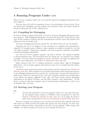 Chapter 4: Running Programs Under gdb 25
4 Running Programs Under gdb
When you run a program under gdb, you must first generate debugging information when
you compile it.
You may start gdb with its arguments, if any, in an environment of your choice. If you
are doing native debugging, you may redirect your program’s input and output, debug an
already running process, or kill a child process.
4.1 Compiling for Debugging
In order to debug a program effectively, you need to generate debugging information when
you compile it. This debugging information is stored in the object file; it describes the data
type of each variable or function and the correspondence between source line numbers and
addresses in the executable code.
To request debugging information, specify the ‘-g’ option when you run the compiler.
Programs that are to be shipped to your customers are compiled with optimizations,
using the ‘-O’ compiler option. However, some compilers are unable to handle the ‘-g’ and
‘-O’ options together. Using those compilers, you cannot generate optimized executables
containing debugging information.
gcc, the gnu C/C++ compiler, supports ‘-g’ with or without ‘-O’, making it possible
to debug optimized code. We recommend that you always use ‘-g’ whenever you compile
a program. You may think your program is correct, but there is no sense in pushing your
luck. For more information, see Chapter 11 [Optimized Code], page 123.
Older versions of the gnu C compiler permitted a variant option ‘-gg’ for debugging
information. gdb no longer supports this format; if your gnu C compiler has this option,
do not use it.
gdb knows about preprocessor macros and can show you their expansion (see Chapter 12
[Macros], page 125). Most compilers do not include information about preprocessor macros
in the debugging information if you specify the ‘-g’ flag alone, because this information is
rather large. Version 3.1 and later of gcc, the gnu C compiler, provides macro information
if you specify the options ‘-gdwarf-2’ and ‘-g3’; the former option requests debugging
information in the Dwarf 2 format, and the latter requests “extra information”. In the
future, we hope to find more compact ways to represent macro information, so that it can
be included with ‘-g’ alone.
4.2 Starting your Program
run
r Use the run command to start your program under gdb. You must first spec-
ify the program name (except on VxWorks) with an argument to gdb (see
Chapter 2 [Getting In and Out of gdb], page 11), or by using the file or
exec-file command (see Section 18.1 [Commands to Specify Files], page 187).
If you are running your program in an execution environment that supports processes,
run creates an inferior process and makes that process run your program. In some envi-
ronments without processes, run jumps to the start of your program. Other targets, like
‘remote’, are always running. If you get an error message like this one:
 